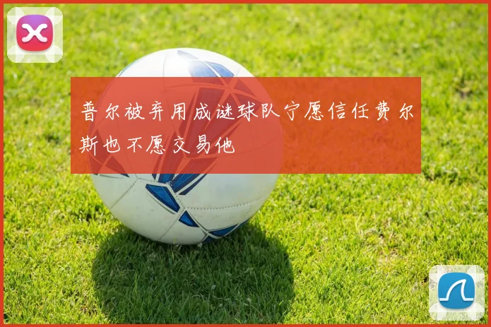 普尔被弃用成谜球队宁愿信任费尔斯也不愿交易他