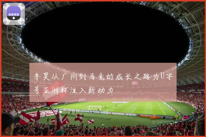 李昊从广州到马竞的成长之路为U字号亚洲杯注入新动力