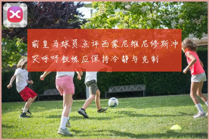前皇马球员点评西蒙尼维尼修斯冲突呼吁教练应保持冷静与克制